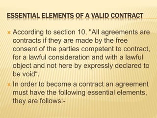 ESSENTIAL ELEMENTS OF A VALID CONTRACT
 According to section 10, "All agreements are
contracts if they are made by the free
consent of the parties competent to contract,
for a lawful consideration and with a lawful
object and not here by expressly declared to
be void“.
 In order to become a contract an agreement
must have the following essential elements,
they are follows:-
 