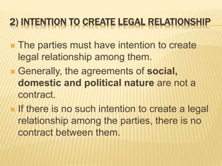 2) INTENTION TO CREATE LEGAL RELATIONSHIP
 The parties must have intention to create
legal relationship among them.
 Generally, the agreements of social,
domestic and political nature are not a
contract.
 If there is no such intention to create a legal
relationship among the parties, there is no
contract between them.
 