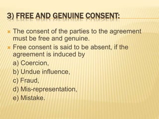 3) FREE AND GENUINE CONSENT:
 The consent of the parties to the agreement
must be free and genuine.
 Free consent is said to be absent, if the
agreement is induced by
a) Coercion,
b) Undue influence,
c) Fraud,
d) Mis-representation,
e) Mistake.
 