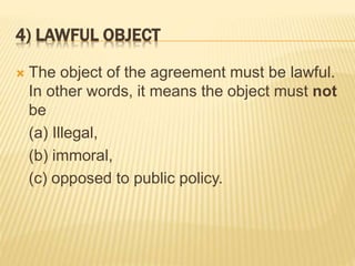 4) LAWFUL OBJECT
 The object of the agreement must be lawful.
In other words, it means the object must not
be
(a) Illegal,
(b) immoral,
(c) opposed to public policy.
 