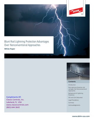 Blunt Rod Lightning Protection Advantages
Over Nonconventional Approaches
White Paper
www.dehn-usa.com
Contents
Introduction
Rod Lightning Protection Ad-
vantages Over Nonconventional
Approaches
Background of Lightning
Protection
ESE and LDA Debunked
Legal Precedence
Summary
Acknowledgements
Compliments Of:
Classic Controls, Inc.
Lakeland, FL USA
www.classiccontrols.com
(863) 644-3642
 