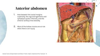 Anterior abdomen
1. Area between the costal margins
superiorly, the inguinal ligaments and
symphysis pubis inferiorly, and the
anterior axillary lines laterally.
2. Most of the hollow viscera are at risk
when there is an injury.
Advanced Trauma Life Support Student Course Manual 10th edition. Chapter 5, Abdominal and Pelvic Trauma p82 - 101
 