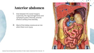 Anterior abdomen
1. Area between the costal margins
superiorly, the inguinal ligaments and
symphysis pubis inferiorly, and the
anterior axillary lines laterally.
2. Most of the hollow viscera are at risk
when there is an injury.
Advanced Trauma Life Support Student Course Manual 10th edition. Chapter 5, Abdominal and Pelvic Trauma p82 - 101
 