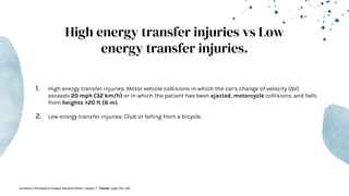 High energy transfer injuries vs Low
energy transfer injuries.
1. High energy transfer injuries: Motor vehicle collisions in which the car’s change of velocity (ΔV)
exceeds 20 mph (32 km/h) or in which the patient has been ejected, motorcycle collisions, and falls
from heights >20 ft (6 m).
2. Low energy transfer injuries: Club or falling from a bicycle.
-Schwartz’s Principles of Surgery Eleventh Edition: chapter 7- Trauma, page 183- 249
 