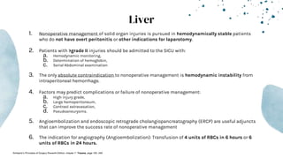 Liver
1. Nonoperative management of solid organ injuries is pursued in hemodynamically stable patients
who do not have overt peritonitis or other indications for laparotomy.
2. Patients with >grade II injuries should be admitted to the SICU with:
a. Hemodynamic monitoring,
b. Determination of hemoglobin,
c. Serial Abdominal examination
3. The only absolute contraindication to nonoperative management is hemodynamic instability from
intraperitoneal hemorrhage.
4. Factors may predict complications or failure of nonoperative management:
a. High injury grade,
b. Large hemoperitoneum,
c. Contrast extravasation,
d. Pseudoaneurysms.
5. Angioembolization and endoscopic retrograde cholangiopancreatography (ERCP) are useful adjuncts
that can improve the success rate of nonoperative management
6. The indication for angiography (Angioembolization): Transfusion of 4 units of RBCs in 6 hours or 6
units of RBCs in 24 hours.
-Schwartz’s Principles of Surgery Eleventh Edition: chapter 7- Trauma, page 183- 249
 