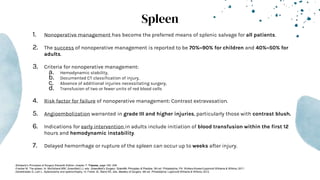 Spleen
1. Nonoperative management has become the preferred means of splenic salvage for all patients.
2. The success of nonoperative management is reported to be 70%–90% for children and 40%–50% for
adults.
3. Criteria for nonoperative management:
a. Hemodynamic stability,
b. Documented CT classification of injury,
c. Absence of additional injuries necessitating surgery,
d. Transfusion of two or fewer units of red blood cells
4. Risk factor for failure of nonoperative management: Contrast extravasation.
5. Angioembolization warranted in grade III and higher injuries, particularly those with contrast blush.
6. Indications for early intervention in adults include initiation of blood transfusion within the first 12
hours and hemodynamic instability.
7. Delayed hemorrhage or rupture of the spleen can occur up to weeks after injury.
-Schwartz’s Principles of Surgery Eleventh Edition: chapter 7- Trauma, page 183- 249
-Fracker M. The spleen. In: Mulholland MW, Greenfield LJ, eds. Greenfield’s Surgery: Scientific Principles & Practice. 5th ed. Philadelphia, PA: Wolters Kluwer/Lippincott Williams & Wilkins; 2011.
-Demetriades D, Lam L. Splenectomy and splenorrhaphy. In: Fisher JE, Bland KE, eds. Mastery of Surgery. 6th ed. Philadelphia: Lippincott Williams & Wilkins; 2012.
 