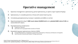 Operative management
1. Operative management: splenectomy, partial splenectomy, or splenic repair (splenorrhaphy).
2. Splenectomy: in unstable patients or those with severe head injuries.
3. Immediate postsplenectomy increase in platelets and WBCs is normal.
4. Beyond postoperative day 5: WBC count above 15,000/mm3 and a platelet/WBC ratio of <20 are
associated with sepsis.
5. Postsplenectomy complication:
a. Subphrenic abscess
b. pancreatic tail injury (pancreatic ascites or fistula)
6. Overwhelming post-splenectomy infection (OPSI)
a. Encapsulated bacteria: Streptococcus pneumoniae, Haemophilus influenzae, and Neisseria meningitidis
b. Vaccines administered optimally at >14 days postinjury.
-Schwartz’s Principles of Surgery Eleventh Edition: chapter 7- Trauma, page 183- 249
-Fracker M. The spleen. In: Mulholland MW, Greenfield LJ, eds. Greenfield’s Surgery: Scientific Principles & Practice. 5th ed. Philadelphia, PA: Wolters Kluwer/Lippincott Williams & Wilkins; 2011.
-Demetriades D, Lam L. Splenectomy and splenorrhaphy. In: Fisher JE, Bland KE, eds. Mastery of Surgery. 6th ed. Philadelphia: Lippincott Williams & Wilkins; 2012.
 