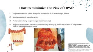 How to minimize the risk of OPSI?
1. Only one-third of the spleen is required for retention of its immunologic benefit.
2. Autologous splenic transplantation
3. Partial splenectomy, or splenic repair (splenorrhaphy).
4. No grade restriction for performing splenorrhaphy after injury, and it may be done as long as one-
third of the spleen remains viable.
-Schwartz’s Principles of Surgery Eleventh Edition: chapter 7-
Trauma, page 183- 249
-Fracker M. The spleen. In: Mulholland MW, Greenfield LJ, eds.
Greenfield’s Surgery: Scientific Principles & Practice. 5th ed.
Philadelphia, PA: Wolters Kluwer/Lippincott Williams & Wilkins;
2011.
-Demetriades D, Lam L. Splenectomy and splenorrhaphy. In: Fisher
JE, Bland KE, eds. Mastery of Surgery. 6th ed. Philadelphia:
Lippincott Williams & Wilkins; 2012.
 