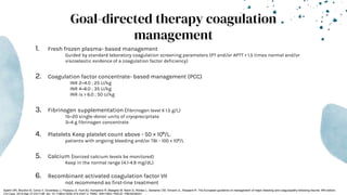Goal-directed therapy coagulation
management
1. Fresh frozen plasma- based management
Guided by standard laboratory coagulation screening parameters (PT and/or APTT > 1.5 times normal and/or
viscoelastic evidence of a coagulation factor deficiency)
2. Coagulation factor concentrate- based management (PCC)
INR 2–4.0 ; 25 U/kg
INR 4–6.0 ; 35 U/kg
INR is > 6.0 ; 50 U/kg
3. Fibrinogen supplementation (fibrinogen level ≤ 1.5 g/L)
15–20 single-donor units of cryoprecipitate
3–4 g fibrinogen concentrate
4. Platelets Keep platelet count above - 50 × 10⁹/L.
patients with ongoing bleeding and/or TBI - 100 × 10⁹/L
5. Calcium (Ionized calcium levels be monitored)
Keep in the normal range (4.1-4.9 mg/dL)
6. Recombinant activated coagulation factor VII
not recommend as first-line treatment
Spahn DR, Bouillon B, Cerny V, Duranteau J, Filipescu D, Hunt BJ, Komadina R, Maegele M, Nardi G, Riddez L, Samama CM, Vincent JL, Rossaint R. The European guideline on management of major bleeding and coagulopathy following trauma: fifth edition.
Crit Care. 2019 Mar 27;23(1):98. doi: 10.1186/s13054-019-2347-3. PMID: 30917843; PMCID: PMC6436241.
 