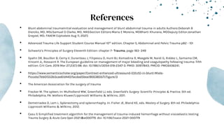 References
• Blunt abdominal traumaInitial evaluation and management of blunt abdominal trauma in adults Authors:Deborah B
Diercks, MD, MScSamuel O Clarke, MD, MASSection Editors:Maria E Moreira, MDBharti Khurana, MDDeputy Editor:Jonathan
Grayzel, MD, FAAEM (Uptodate Aug 11, 2021)
• Advanced Trauma Life Support Student Course Manual 10th edition. Chapter 5, Abdominal and Pelvic Trauma p82 - 101
• Schwartz’s Principles of Surgery Eleventh Edition: chapter 7- Trauma, page 183- 249
• Spahn DR, Bouillon B, Cerny V, Duranteau J, Filipescu D, Hunt BJ, Komadina R, Maegele M, Nardi G, Riddez L, Samama CM,
Vincent JL, Rossaint R. The European guideline on management of major bleeding and coagulopathy following trauma: fifth
edition. Crit Care. 2019 Mar 27;23(1):98. doi: 10.1186/s13054-019-2347-3. PMID: 30917843; PMCID: PMC6436241.
• https://www.semanticscholar.org/paper/Contrast-enhanced-ultrasound-(CEUS)-in-blunt-Miele-
Piccolo/7eb01553b5cae61d4451facdad5bea1900385b71/figure/3
• The American Association for the surgery of trauma
• Fracker M. The spleen. In: Mulholland MW, Greenfield LJ, eds. Greenfield’s Surgery: Scientific Principles & Practice. 5th ed.
Philadelphia, PA: Wolters Kluwer/Lippincott Williams & Wilkins; 2011.
• Demetriades D, Lam L. Splenectomy and splenorrhaphy. In: Fisher JE, Bland KE, eds. Mastery of Surgery. 6th ed. Philadelphia:
Lippincott Williams & Wilkins; 2012.
• Casu S Simplified treatment algorithm for the management of trauma-induced hemorrhage without viscoelastic testing
Trauma Surgery & Acute Care Open 2021;6:e000779. doi: 10.1136/tsaco-2021-000779
 