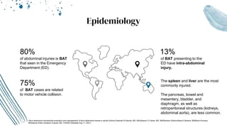 Epidemiology
75%
of BAT cases are related
to motor vehicle collision.
The spleen and liver are the most
commonly injured.
The pancreas, bowel and
mesentery, bladder, and
diaphragm, as well as
retroperitoneal structures (kidneys,
abdominal aorta), are less common.
13%
of BAT presenting to the
ED have intra-abdominal
injury.
80%
of abdominal injuries is BAT
that seen in the Emergency
Department (ED).
-Blunt abdominal traumaInitial evaluation and management of blunt abdominal trauma in adults Authors:Deborah B Diercks, MD, MScSamuel O Clarke, MD, MASSection Editors:Maria E Moreira, MDBharti Khurana,
MDDeputy Editor:Jonathan Grayzel, MD, FAAEM (Uptodate Aug 11, 2021)
 