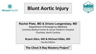 Blunt Aortic Injury
Rachel Plate, MD & Oriane Longerstaey, MD
Department of Emergency Medicine
Carolinas Medical Center & Levine Children’s Hospital
Charlotte, North Carolina
Bryant Allen, MD & Michael Gibbs, MD
Faculty Editors
The Chest X-Ray Mastery Project™
 