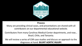 Process
Many are providing clinical cases, and presentations are shared with all
contributors on our departmental educational website.
Contributors from many Carolinas Medical Center departments, and now…
Brazil, Chile, and Tanzania.
We will review a series of CXR case studies and discuss an approach to the
diagnoses at hand: BLUNT AORTIC INJURY.
 