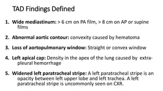 TAD Findings Defined
1. Wide mediastinum: > 6 cm on PA film, > 8 cm on AP or supine
films
2. Abnormal aortic contour: convexity caused by hematoma
3. Loss of aortopulmonary window: Straight or convex window
4. Left apical cap: Density in the apex of the lung caused by extra-
pleural hemorrhage
5. Widened left paratracheal stripe: A left paratracheal stripe is an
opacity between left upper lobe and left trachea. A left
paratracheal stripe is uncommonly seen on CXR.
 