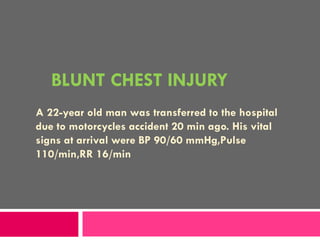 BLUNT CHEST INJURY A 22-year old man was transferred to the hospital due to motorcycles accident 20 min ago. His vital signs at arrival were BP 90/60 mmHg,Pulse 110/min,RR 16/min 