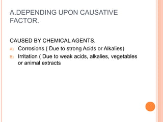 A.DEPENDING UPON CAUSATIVE FACTOR.CAUSED BY CHEMICAL AGENTS. Corrosions ( Due to strong Acids or Alkalies) Irritation ( Due to weak acids, alkalies, vegetables or animal extracts