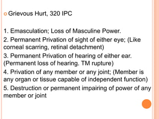 Grievous Hurt, 320 IPC1. Emasculation; Loss of Masculine Power.2. Permanent Privation of sight of either eye; (Like corneal scarring, retinal detachment)3. Permanent Privation of hearing of either ear. (Permanent loss of hearing. TM rupture)4. Privation of any member or any joint; (Member is any organ or tissue capable of independent function)5. Destruction or permanent impairing of power of any member or joint