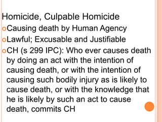 Homicide, Culpable HomicideCausing death by Human AgencyLawful; Excusable and JustifiableCH (s 299 IPC): Who ever causes death by doing an act with the intention of causing death, or with the intention of causing such bodily injury as is likely to cause death, or with the knowledge that he is likely by such an act to cause death, commits CH