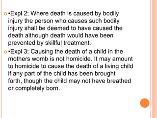 •Expl 2; Where death is caused by bodily injury the person who causes such bodily injury shall be deemed to have caused the death although death would have been prevented by skillful treatment.•Expl 3; Causing the death of a child in the mothers womb is not homicide. It may amount to homicide to cause the death of a living child if any part of the child has been brought forth, though the child may not have breathed or completely born. 