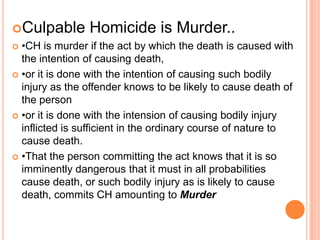 Culpable Homicide is Murder..•CH is murder if the act by which the death is caused with the intention of causing death, •or it is done with the intention of causing such bodily injury as the offender knows to be likely to cause death of the person•or it is done with the intension of causing bodily injury inflicted is sufficient in the ordinary course of nature to cause death.•That the person committing the act knows that it is so imminently dangerous that it must in all probabilities cause death, or such bodily injury as is likely to cause death, commits CH amounting to Murder