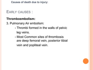 Early causes :Thromboembolism: 1. External embolism: 	- Foreign Body (bullet from firearm)- Foreign Material like air, solid particle2. Internal embolism:- Fat Embolism- Bone Marrow Embolism- Amniotic Fluid EmbolsmCauses of death due to injury: 