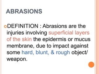 ABRASIONSDEFINITION : Abrasions are the injuries involving superficial layers of the skin the epidermis or mucus membrane, due to impact against some hard, blunt, & rough object/ weapon. 