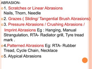 ABRASION-  1. Scratches or Linear Abrasions Nails, Thorn, Needle 2. Grazes ( Sliding/ Tangential Brush Abrasions)3. Pressure Abrasions / Crushing Abrasions /   Imprint AbrasionsEg : Hanging, Manual Strangulation, RTA- Radiator grill, Tyre tread mark .4.Patterned Abrasions Eg: RTA- Rubber Tread, Cycle Chain, Necklace 5. Atypical Abrasions 