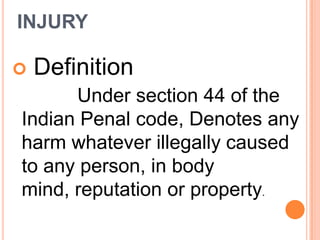 INJURY Definition            Under section 44 of the Indian Penal code, Denotes any harm whatever illegally caused to any person, in body mind, reputation or property.