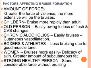Factors affecting bruise formationAMOUNT OF FORCE:-    Greater the force of violence, the more extensive will be the bruises.CHILDERN- Bruise more rapidly than adult. OLD PERSON – Easily owing to loss of flesh & CVS changes CHRONIC ALCOHOLICS – Easily bruises – Cutaneous vasodilatation. BOXERS & ATHLETES – Less bruising due to good muscle tone. WOMEN – Bruises more easily- Delicacy of skin. Greater amount of subcutaneous fat. STRONG HEALTHY PERSON –Stand considerable force without bruising.