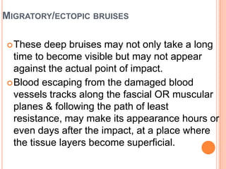 Migratory/ectopic bruisesThese deep bruises may not only take a long time to become visible but may not appear against the actual point of impact. Blood escaping from the damaged blood vessels tracks along the fascial OR muscular planes & following the path of least resistance, may make its appearance hours or even days after the impact, at a place where the tissue layers become superficial. 