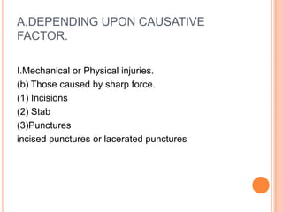 A.DEPENDING UPON CAUSATIVE FACTOR.I.Mechanical or Physical injuries. (b) Those caused by sharp force. (1) Incisions (2) Stab(3)Punctures incised punctures or lacerated punctures