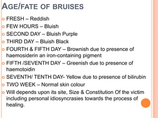 Age/fate of bruisesFRESH – Reddish FEW HOURS – Bluish SECOND DAY – Bluish Purple THIRD DAY – Bluish Black FOURTH & FIFTH DAY – Brownish due to presence of haemosiderin an iron-containing pigment FIFTH /SEVENTH DAY – Greenish due to presence of haemotoidinSEVENTH/ TENTH DAY- Yellow due to presence of bilirubinTWO WEEK – Normal skin colour Will depends upon its site, Size & Constitution Of the victim including personal idiosyncrasies towards the process of healing. 