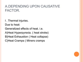 A.DEPENDING UPON CAUSATIVE FACTOR.I . Thermal injuries. Due to heat: Generalized effects of heat. i.e.A)Heat Hyperpyrexia. ( heat stroke)B)Heat Exhaustion ( Heat collapse)C)Heat Cramps ( Miners cramps