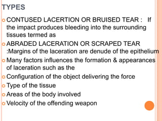 typesCONTUSED LACERTION OR BRUISED TEAR :   If the impact produces bleeding into the surrounding tissues termed asABRADED LACERATION OR SCRAPED TEAR :Margins of the laceration are denude of the epitheliumMany factors influences the formation & appearances of laceration such as the Configuration of the object delivering the forceType of the tissueAreas of the body involvedVelocity of the offending weapon