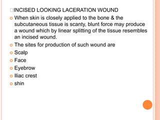 INCISED LOOKING LACERATION WOUNDWhen skin is closely applied to the bone & the subcutaneous tissue is scanty, blunt force may produce a wound which by linear splitting of the tissue resembles an incised wound.The sites for production of such wound are ScalpFace EyebrowIliac crestshin