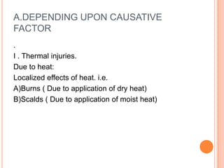 A.DEPENDING UPON CAUSATIVE FACTOR. I . Thermal injuries. Due to heat: Localized effects of heat. i.e. A)Burns ( Due to application of dry heat) B)Scalds ( Due to application of moist heat) 