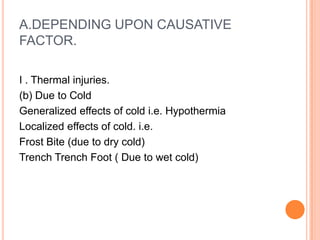 A.DEPENDING UPON CAUSATIVE FACTOR.I . Thermal injuries. (b) Due to Cold Generalized effects of cold i.e. Hypothermia Localized effects of cold. i.e.Frost Bite (due to dry cold)Trench TrenchFoot ( Due to wet cold)