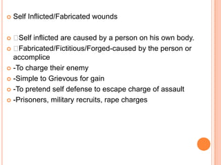Self Inflicted/Fabricated woundsSelf inflicted are caused by a person on his own body. Fabricated/Fictitious/Forged-caused by the person or accomplice-To charge their enemy-Simple to Grievous for gain-To pretend self defense to escape charge of assault-Prisoners, military recruits, rape charges