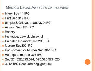 Injury Sec 44 IPCHurt Sec 319 IPCSimple & GrievousSec 320 IPCAssault Sec 351 IPCBatteryHomicide; Lawful, UnlawfulCulpable Homicide sec 299IPCMurder Sec300 IPCPunishment for Murder Sec 302 IPCAttempt to murder 307 IPCSec321,322,323,324, 325,326,327,328304A IPC Rash and negligent actMedico Legal Aspects of Injuries