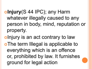Injury(S 44 IPC); any Harm whatever illegally caused to any person in body, mind, reputation or property.Injury is an act contrary to lawThe term Illegal is applicable to everything which is an offence or, prohibited by law. It furnishes ground for legal action