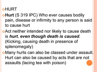 HURTHurt (S 319 IPC) Who ever causes bodily pain, disease or infirmity to any person is said to cause hurtAct neither intended nor likely to cause death is hurt, even though death is caused. (Kicking, causing death in presence of splenomegaly)Many hurts can also be classed under assault. Hurt can also be caused by acts that are not assaults (lacing tea with poison)