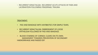 • RECURRENT KERACTALGIA- RECURRENT ACUTE ATTACKS OF PAIN AND
LACRIMATION FOLLOWING FINGERNAIL TRAUMA
TREATMENT:
• PAD AND BANDAGE WITH ANTIBIOTICS FOR SIMPLE TEARS.
• RECURRENT KERACTALGIA: DEBRIDEMENT OF LOOSE
EPITHELIUM FOLLOWED BY PAD AND BANDAGE.
• BLOOD STAINING OF CORNEA: CLEARS ON ITS OWN.
MANGEMENT TOWARDS PREVENTION OF SECONDARY
HAEMORRHAGE AND RAISED IOP.
 