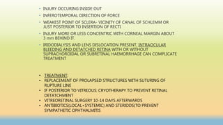 • INJURY OCCURING INSIDE OUT
• INFEROTEMPORAL DIRECTION OF FORCE
• WEAKEST POINT OF SCLERA- VICINITY OF CANAL OF SCHLEMM OR
JUST POSTERIOR TO INSERTION OF RECTI
• INJURY MORE OR LESS CONCENTRIC WITH CORNEAL MARGIN ABOUT
3 mm BEHIND IT.
• IRIDODIALYSIS AND LENS DISLOCATION PRESENT, INTRAOCULAR
BLEEDING AND DETATCHED RETINA WITH OR WITHOUT
SUPRACHOROIDAL OR SUBRETINAL HAEMORRHAGE CAN COMPLICATE
TREATMENT
• TREATMENT:
• REPLACEMENT OF PROLAPSED STRUCTURES WITH SUTURING OF
RUPTURE LINE
• IF POSTERIOR TO VITREOUS: CRYOTHERAPY TO PREVENT RETINAL
DETATCHMENT
• VITREORETINAL SURGERY 10-14 DAYS AFTERWARDS
• ANTIBIOTICS(LOCAL+SYSTEMIC) AND STERIODS(TO PREVENT
SYMPATHETIC OPHTHALMITIS
 