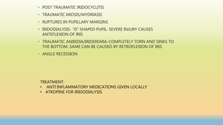 • POST TRAUMATIC IRIDOCYCLITIS
• TRAUMATIC MIOSIS/MYDRIASIS
• RUPTURES IN PUPILLARY MARGINS
• IRIDODIALYSIS- ”D” SHAPED PUPIL. SEVERE INJURY CAUSES
ANTEFLEXION OF IRIS
• TRAUMATIC ANIRIDIA/IRIDEREMIA-COMPLETELY TORN AND SINKS TO
THE BOTTOM. SAME CAN BE CAUSED BY RETROFLEXION OF IRIS
• ANGLE RECESSION
TREATMENT:
• ANTI INFLAMMATORY MEDICATIONS GIVEN LOCALLY
• ATROPINE FOR IRIDODIALYSIS
 