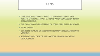LENS
• CONCUSSION CATARACT- “ROSETTE” SHAPED CATARACT. LATE
ROSETTE SHAPED CATARACT 1-2 YEARS AFTER CONCUSSION INJURY
CAN ALSO OCCUR
• DISLOACATION OF LENS:TEARING OF ZONULES BY PRESSURE WAVES
• IRIDODONESIS
• COMPLETE RUPTURE OF SUSENSORY LIGAMENT: DISLOCATION INTO
VITREOUS
• ASTIGMATISM IN CASE OF SUBLUXATION; DIPLOPIA IN CASE OF
DISPLACEMENT
 