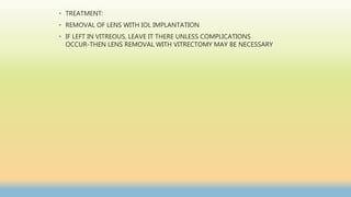 • TREATMENT:
• REMOVAL OF LENS WITH IOL IMPLANTATION
• IF LEFT IN VITREOUS, LEAVE IT THERE UNLESS COMPLICATIONS
OCCUR-THEN LENS REMOVAL WITH VITRECTOMY MAY BE NECESSARY
 