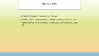 VITREOUS
• ANTERIOR AND POSTERIOR DETATCHMENT
• PIGMENT CELLS(TOBACCO DUST) CAN BE SEEN FLOATING AROUND
• HAEMORRHAGE INTO VITREOUS. FUNDUS EXAMINATION-DULL RED
HUE
 