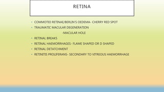 RETINA
• COMMOTIO RETINAE/BERLIN’S OEDEMA- CHERRY RED SPOT
• TRAUMATIC MACULAR DEGENERATION
-MACULAR HOLE
• RETINAL BREAKS
• RETINAL HAEMORRHAGES- FLAME SHAPED OR D SHAPED
• RETINAL DETATCHMENT
• RETINITIS PROLIFERANS- SECONDARY TO VITREOUS HAEMORRHAGE
 