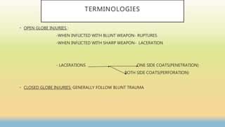 TERMINOLOGIES
• OPEN GLOBE INJURIES :
-WHEN INFLICTED WITH BLUNT WEAPON- RUPTURES
-WHEN INFLICTED WITH SHARP WEAPON- LACERATION
- LACERATIONS ONE SIDE COATS(PENETRATION)
BOTH SIDE COATS(PERFORATION)
• CLOSED GLOBE INJURIES: GENERALLY FOLLOW BLUNT TRAUMA
 