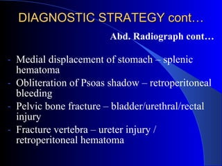 DIAGNOSTIC STRATEGY cont… Abd. Radiograph cont… Medial displacement of stomach – splenic hematoma Obliteration of Psoas shadow – retroperitoneal bleeding Pelvic bone fracture – bladder/urethral/rectal injury Fracture vertebra – ureter injury / retroperitoneal hematoma 